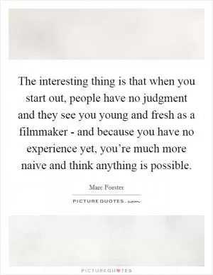 The interesting thing is that when you start out, people have no judgment and they see you young and fresh as a filmmaker - and because you have no experience yet, you’re much more naive and think anything is possible Picture Quote #1