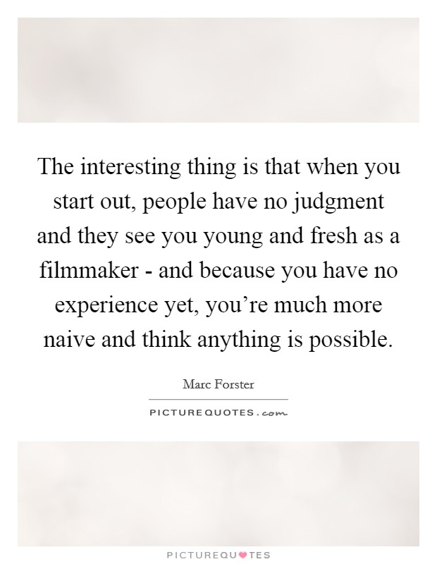 The interesting thing is that when you start out, people have no judgment and they see you young and fresh as a filmmaker - and because you have no experience yet, you're much more naive and think anything is possible. Picture Quote #1