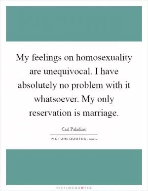 My feelings on homosexuality are unequivocal. I have absolutely no problem with it whatsoever. My only reservation is marriage Picture Quote #1
