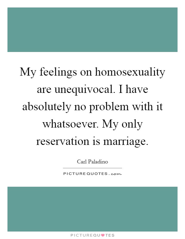 My feelings on homosexuality are unequivocal. I have absolutely no problem with it whatsoever. My only reservation is marriage. Picture Quote #1