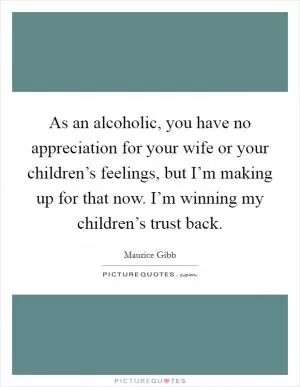 As an alcoholic, you have no appreciation for your wife or your children’s feelings, but I’m making up for that now. I’m winning my children’s trust back Picture Quote #1