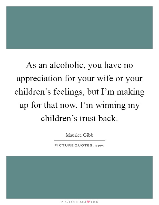 As an alcoholic, you have no appreciation for your wife or your children's feelings, but I'm making up for that now. I'm winning my children's trust back. Picture Quote #1