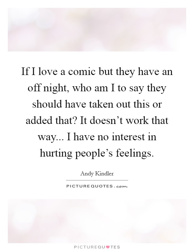 If I love a comic but they have an off night, who am I to say they should have taken out this or added that? It doesn't work that way... I have no interest in hurting people's feelings. Picture Quote #1