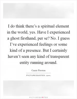 I do think there’s a spiritual element in the world, yes. Have I experienced a ghost firsthand, per se? No. I guess I’ve experienced feelings or some kind of a presence. But I certainly haven’t seen any kind of transparent entity running around Picture Quote #1