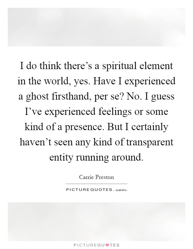 I do think there's a spiritual element in the world, yes. Have I experienced a ghost firsthand, per se? No. I guess I've experienced feelings or some kind of a presence. But I certainly haven't seen any kind of transparent entity running around. Picture Quote #1