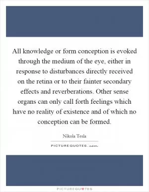 All knowledge or form conception is evoked through the medium of the eye, either in response to disturbances directly received on the retina or to their fainter secondary effects and reverberations. Other sense organs can only call forth feelings which have no reality of existence and of which no conception can be formed Picture Quote #1