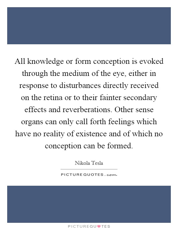 All knowledge or form conception is evoked through the medium of the eye, either in response to disturbances directly received on the retina or to their fainter secondary effects and reverberations. Other sense organs can only call forth feelings which have no reality of existence and of which no conception can be formed. Picture Quote #1