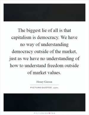 The biggest lie of all is that capitalism is democracy. We have no way of understanding democracy outside of the market, just as we have no understanding of how to understand freedom outside of market values Picture Quote #1