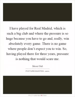 I have played for Real Madrid, which is such a big club and where the pressure is so huge because you have to go and, really, win absolutely every game. There is no game where people don’t expect you to win. So, having played there for three years, pressure is nothing that would scare me Picture Quote #1