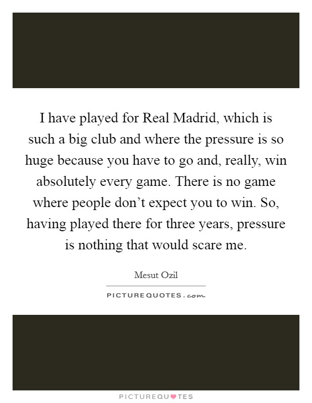 I have played for Real Madrid, which is such a big club and where the pressure is so huge because you have to go and, really, win absolutely every game. There is no game where people don't expect you to win. So, having played there for three years, pressure is nothing that would scare me. Picture Quote #1