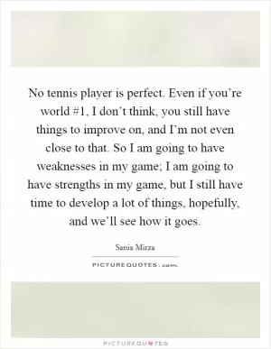 No tennis player is perfect. Even if you’re world #1, I don’t think, you still have things to improve on, and I’m not even close to that. So I am going to have weaknesses in my game; I am going to have strengths in my game, but I still have time to develop a lot of things, hopefully, and we’ll see how it goes Picture Quote #1