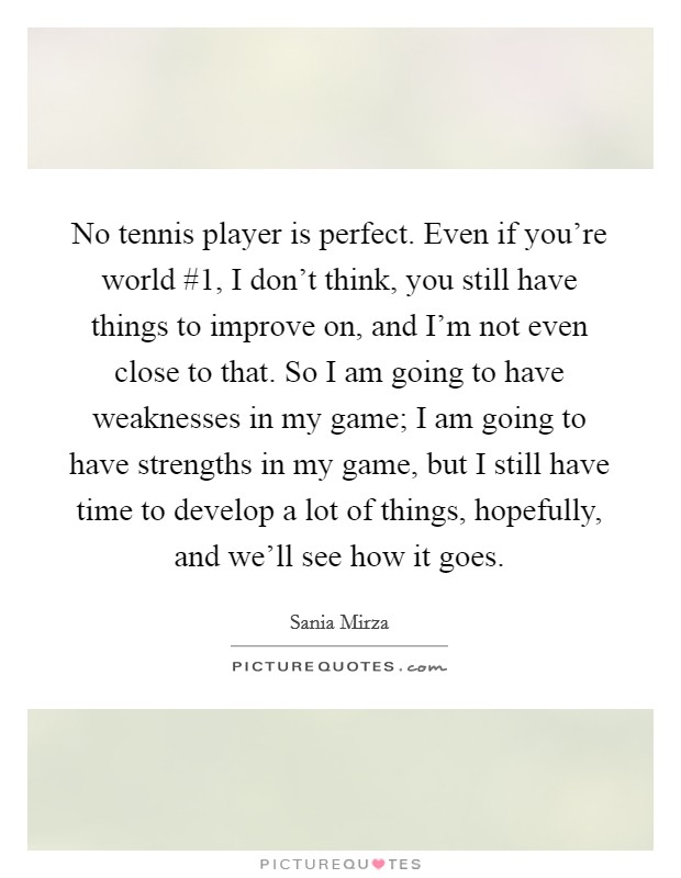 No tennis player is perfect. Even if you're world #1, I don't think, you still have things to improve on, and I'm not even close to that. So I am going to have weaknesses in my game; I am going to have strengths in my game, but I still have time to develop a lot of things, hopefully, and we'll see how it goes. Picture Quote #1