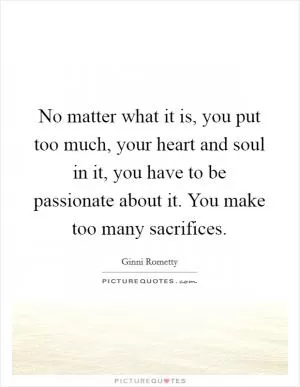 No matter what it is, you put too much, your heart and soul in it, you have to be passionate about it. You make too many sacrifices Picture Quote #1
