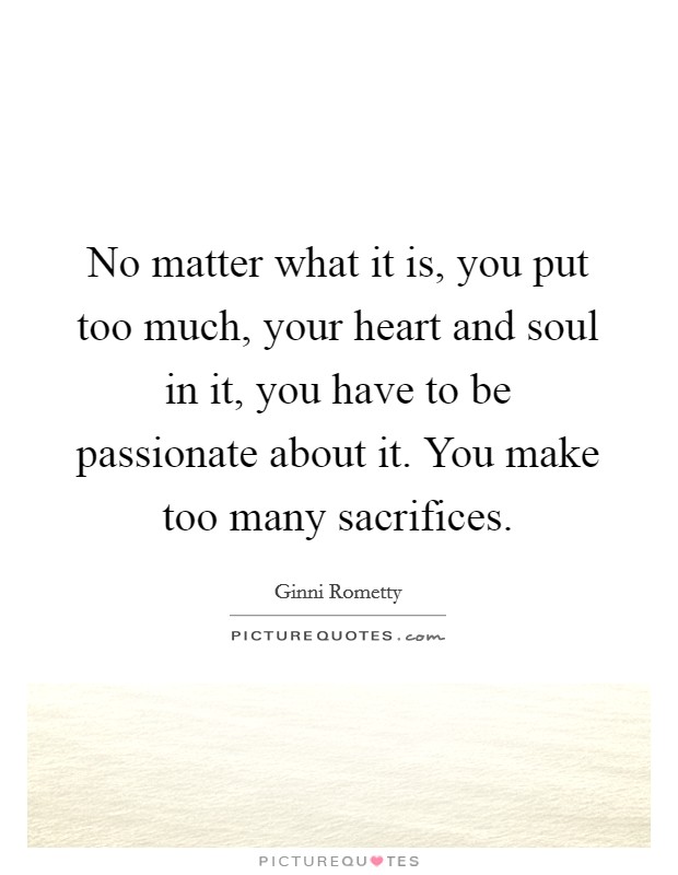 No matter what it is, you put too much, your heart and soul in it, you have to be passionate about it. You make too many sacrifices. Picture Quote #1