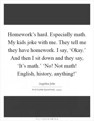 Homework’s hard. Especially math. My kids joke with me. They tell me they have homework. I say, ‘Okay.’ And then I sit down and they say, ‘It’s math.’ ‘No! Not math! English, history, anything!’ Picture Quote #1