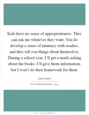 Kids have no sense of appropriateness. They can ask me whatever they want. You do develop a sense of intimacy with readers, and they tell you things about themselves. During a school year, I’ll get e-mails asking about the books. I’ll give them information, but I won’t do their homework for them Picture Quote #1