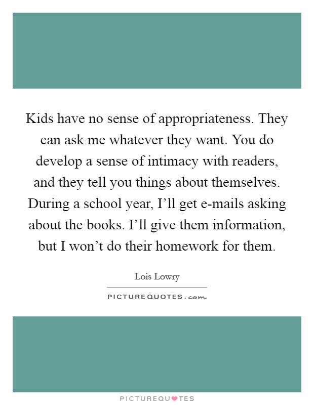 Kids have no sense of appropriateness. They can ask me whatever they want. You do develop a sense of intimacy with readers, and they tell you things about themselves. During a school year, I'll get e-mails asking about the books. I'll give them information, but I won't do their homework for them. Picture Quote #1