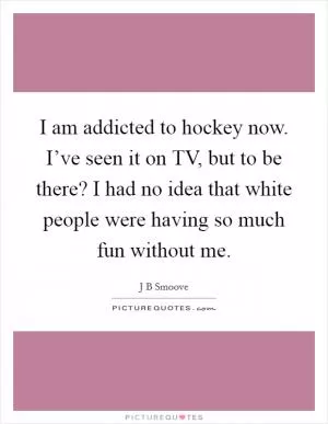 I am addicted to hockey now. I’ve seen it on TV, but to be there? I had no idea that white people were having so much fun without me Picture Quote #1