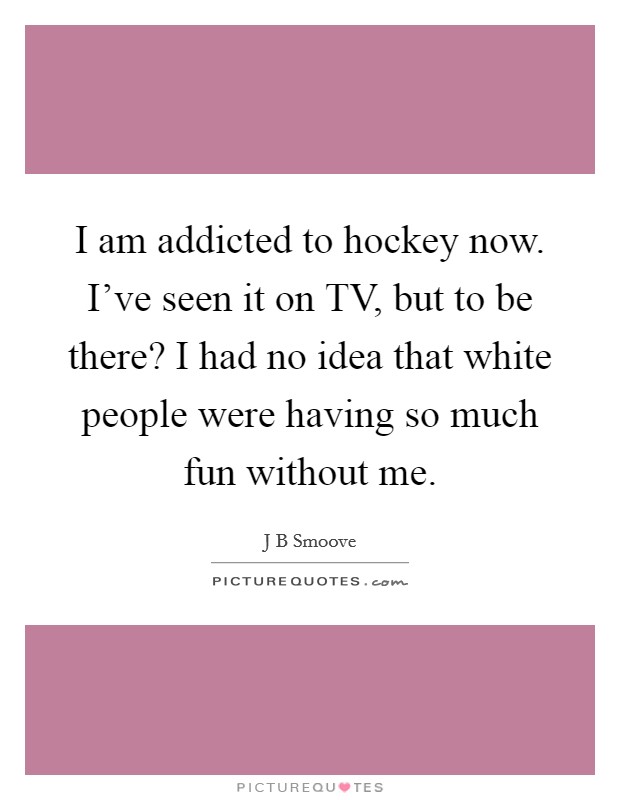 I am addicted to hockey now. I've seen it on TV, but to be there? I had no idea that white people were having so much fun without me. Picture Quote #1