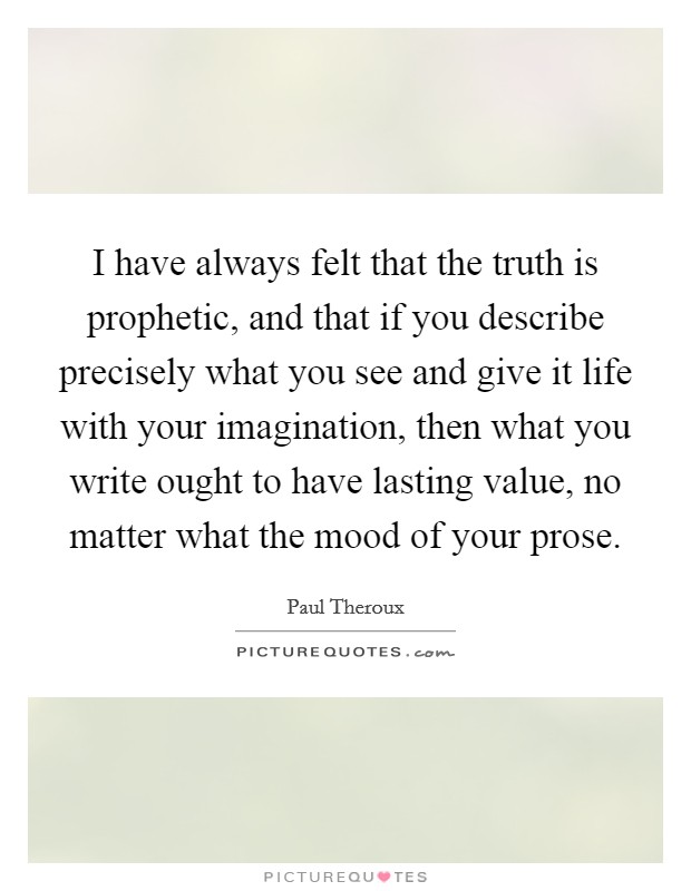 I have always felt that the truth is prophetic, and that if you describe precisely what you see and give it life with your imagination, then what you write ought to have lasting value, no matter what the mood of your prose. Picture Quote #1