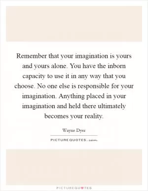 Remember that your imagination is yours and yours alone. You have the inborn capacity to use it in any way that you choose. No one else is responsible for your imagination. Anything placed in your imagination and held there ultimately becomes your reality Picture Quote #1