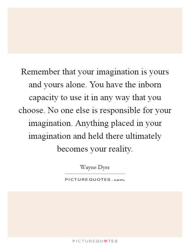 Remember that your imagination is yours and yours alone. You have the inborn capacity to use it in any way that you choose. No one else is responsible for your imagination. Anything placed in your imagination and held there ultimately becomes your reality. Picture Quote #1