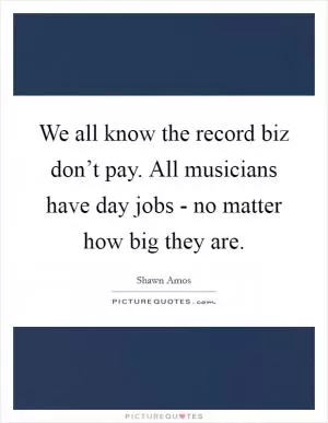 We all know the record biz don’t pay. All musicians have day jobs - no matter how big they are Picture Quote #1