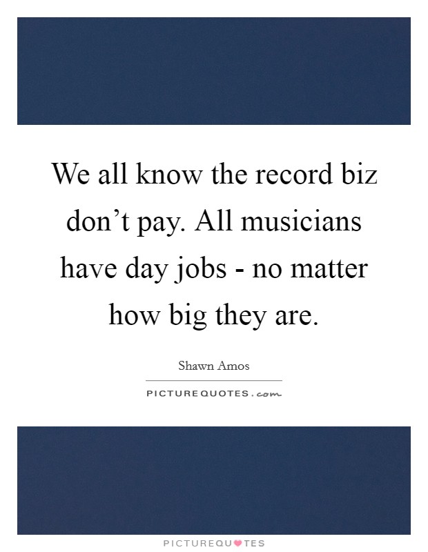 We all know the record biz don't pay. All musicians have day jobs - no matter how big they are. Picture Quote #1
