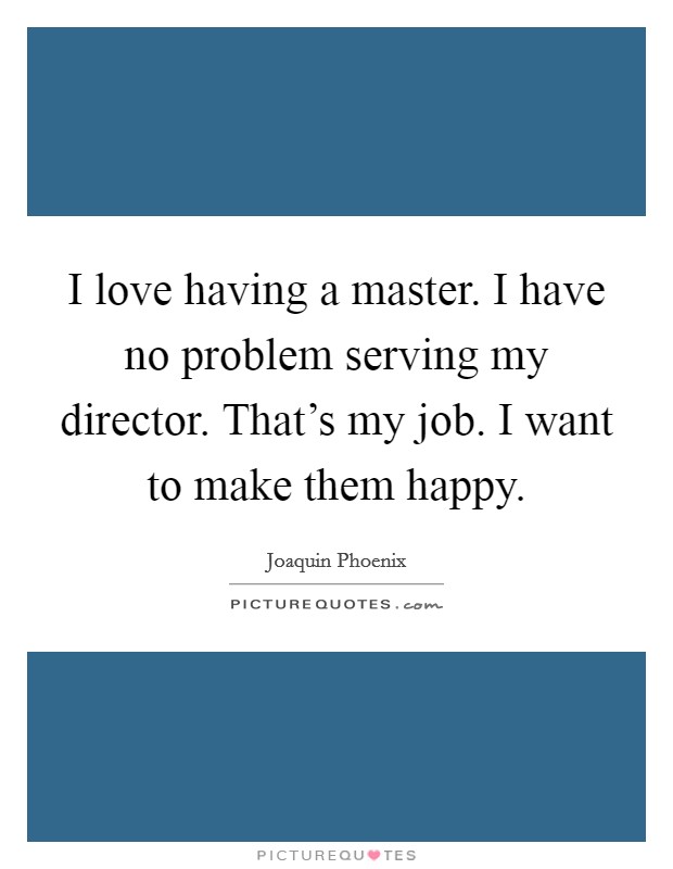 I love having a master. I have no problem serving my director. That's my job. I want to make them happy. Picture Quote #1