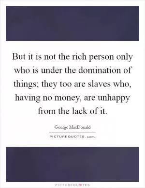 But it is not the rich person only who is under the domination of things; they too are slaves who, having no money, are unhappy from the lack of it Picture Quote #1