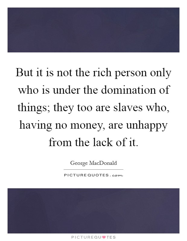 But it is not the rich person only who is under the domination of things; they too are slaves who, having no money, are unhappy from the lack of it. Picture Quote #1