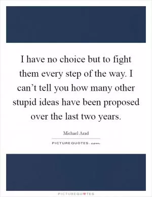I have no choice but to fight them every step of the way. I can’t tell you how many other stupid ideas have been proposed over the last two years Picture Quote #1