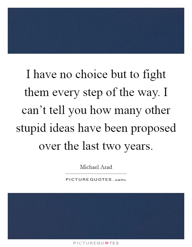 I have no choice but to fight them every step of the way. I can't tell you how many other stupid ideas have been proposed over the last two years. Picture Quote #1