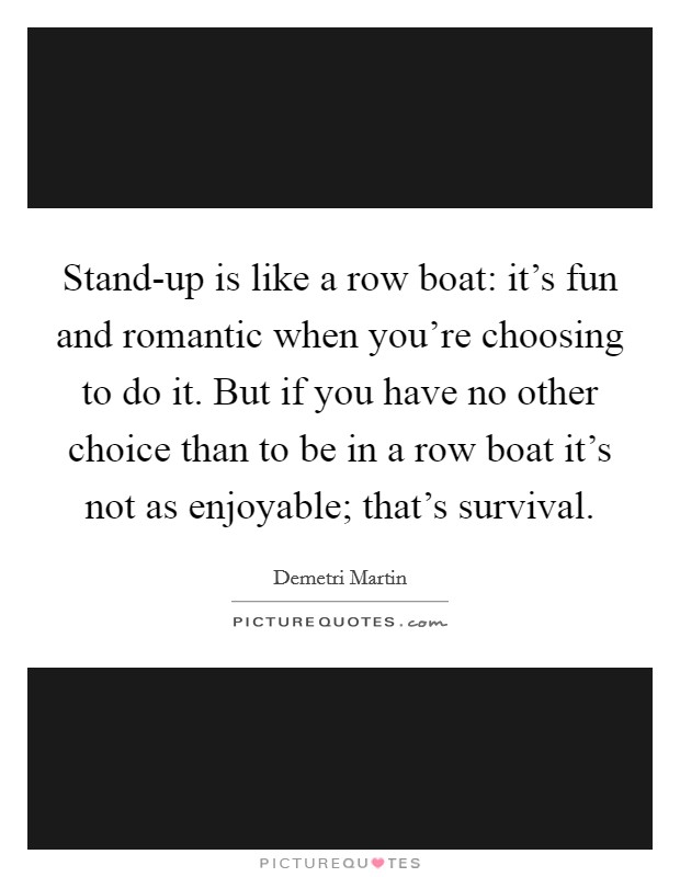 Stand-up is like a row boat: it's fun and romantic when you're choosing to do it. But if you have no other choice than to be in a row boat it's not as enjoyable; that's survival. Picture Quote #1