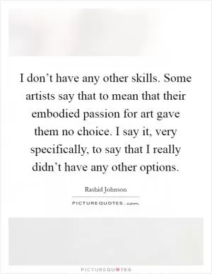 I don’t have any other skills. Some artists say that to mean that their embodied passion for art gave them no choice. I say it, very specifically, to say that I really didn’t have any other options Picture Quote #1