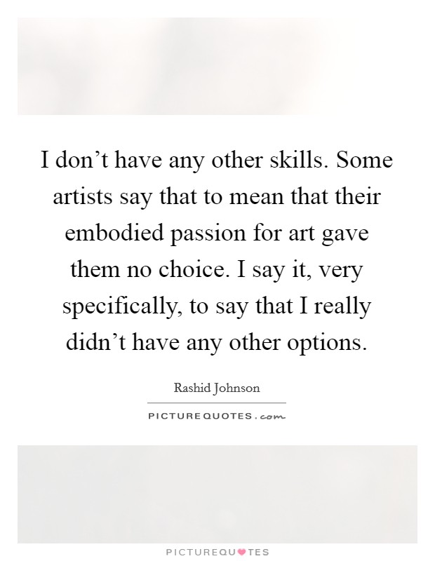 I don't have any other skills. Some artists say that to mean that their embodied passion for art gave them no choice. I say it, very specifically, to say that I really didn't have any other options. Picture Quote #1
