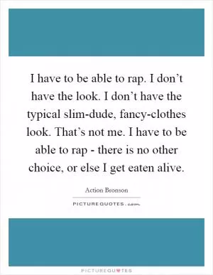 I have to be able to rap. I don’t have the look. I don’t have the typical slim-dude, fancy-clothes look. That’s not me. I have to be able to rap - there is no other choice, or else I get eaten alive Picture Quote #1