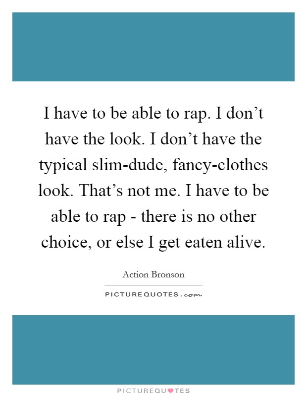 I have to be able to rap. I don't have the look. I don't have the typical slim-dude, fancy-clothes look. That's not me. I have to be able to rap - there is no other choice, or else I get eaten alive. Picture Quote #1