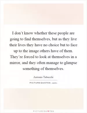 I don’t know whether these people are going to find themselves, but as they live their lives they have no choice but to face up to the image others have of them. They’re forced to look at themselves in a mirror, and they often manage to glimpse something of themselves Picture Quote #1