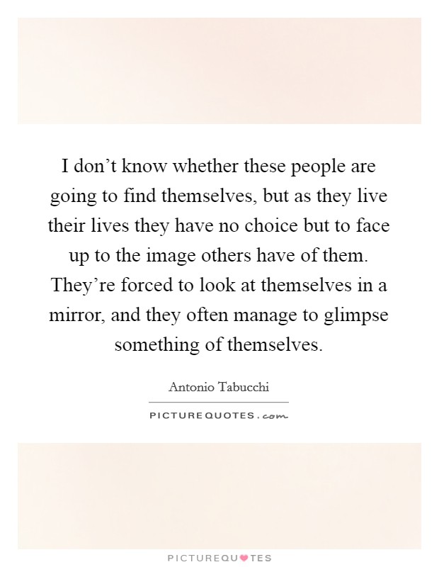 I don't know whether these people are going to find themselves, but as they live their lives they have no choice but to face up to the image others have of them. They're forced to look at themselves in a mirror, and they often manage to glimpse something of themselves. Picture Quote #1