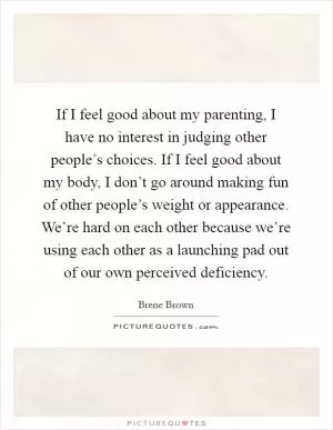 If I feel good about my parenting, I have no interest in judging other people’s choices. If I feel good about my body, I don’t go around making fun of other people’s weight or appearance. We’re hard on each other because we’re using each other as a launching pad out of our own perceived deficiency Picture Quote #1