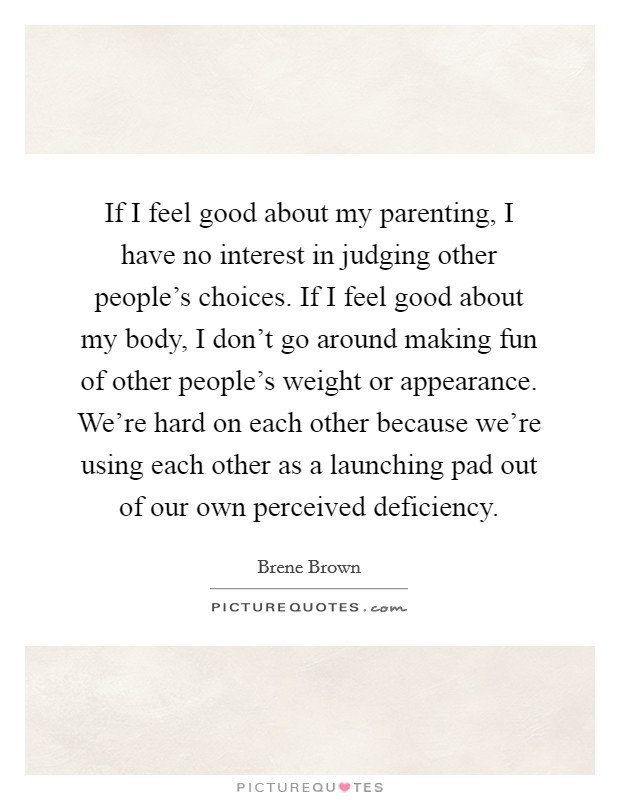 If I feel good about my parenting, I have no interest in judging other people's choices. If I feel good about my body, I don't go around making fun of other people's weight or appearance. We're hard on each other because we're using each other as a launching pad out of our own perceived deficiency. Picture Quote #1