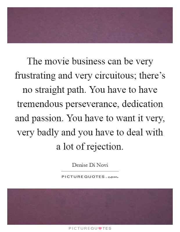 The movie business can be very frustrating and very circuitous; there's no straight path. You have to have tremendous perseverance, dedication and passion. You have to want it very, very badly and you have to deal with a lot of rejection. Picture Quote #1