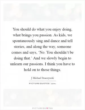 You should do what you enjoy doing, what brings you passion. As kids, we spontaneously sing and dance and tell stories, and along the way, someone comes and says, ‘No. You shouldn’t be doing that.’ And we slowly begin to unlearn our passions. I think you have to hold on to those things Picture Quote #1