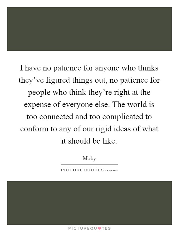 I have no patience for anyone who thinks they've figured things out, no patience for people who think they're right at the expense of everyone else. The world is too connected and too complicated to conform to any of our rigid ideas of what it should be like. Picture Quote #1