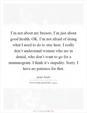 I’m not about my breasts; I’m just about good health, OK. I’m not afraid of doing what I need to do to stay here. I really don’t understand women who are in denial, who don’t want to go for a mammogram. I think it’s stupidity. Sorry. I have no patience for that Picture Quote #1