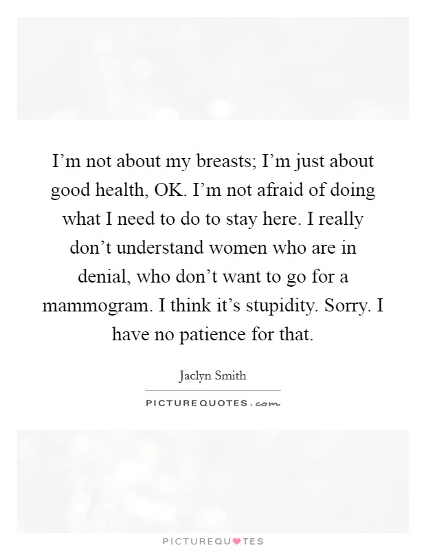 I'm not about my breasts; I'm just about good health, OK. I'm not afraid of doing what I need to do to stay here. I really don't understand women who are in denial, who don't want to go for a mammogram. I think it's stupidity. Sorry. I have no patience for that. Picture Quote #1