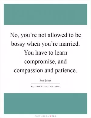 No, you’re not allowed to be bossy when you’re married. You have to learn compromise, and compassion and patience Picture Quote #1