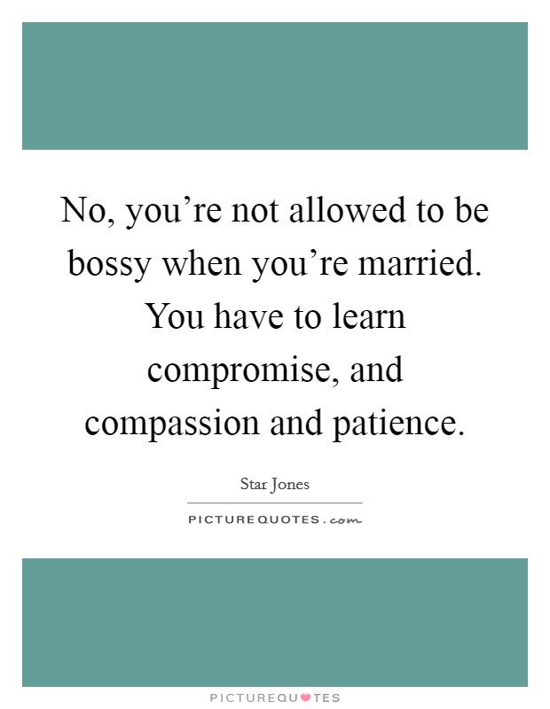 No, you're not allowed to be bossy when you're married. You have to learn compromise, and compassion and patience. Picture Quote #1
