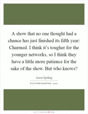 A show that no one thought had a chance has just finished its fifth year: Charmed. I think it’s tougher for the younger networks, so I think they have a little more patience for the sake of the show. But who knows? Picture Quote #1